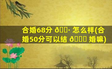 合婚68分 🌷 怎么样(合婚50分可以结 🐘 婚嘛)